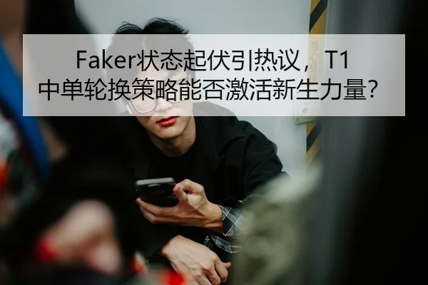 Faker状态起伏引热议，T1中单轮换策略能否激活新生力量？