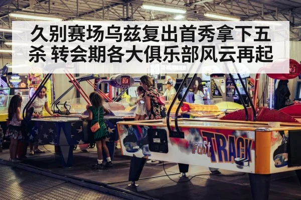 久别赛场乌兹复出首秀拿下五杀 转会期各大俱乐部风云再起