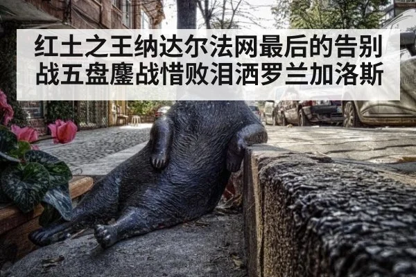 红土之王纳达尔法网最后的告别战五盘鏖战惜败泪洒罗兰加洛斯
